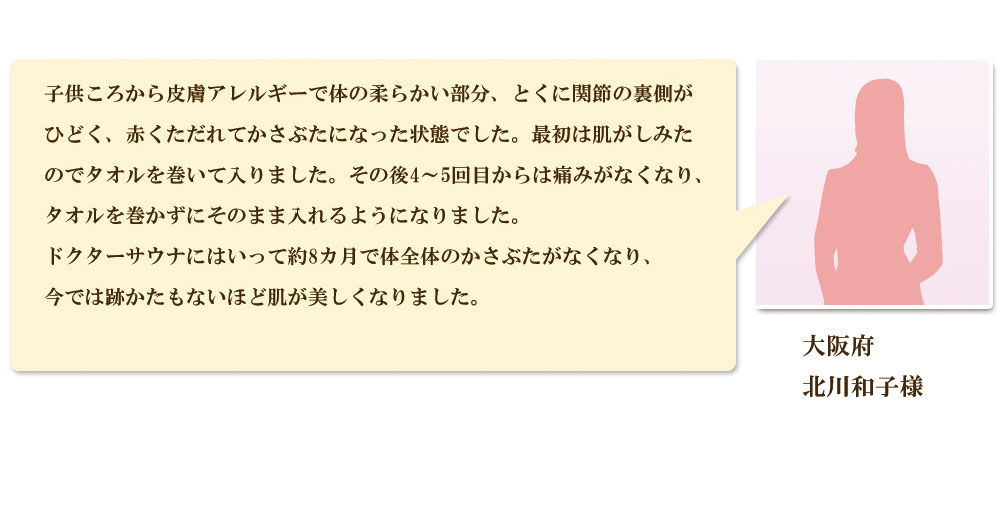 子供のころから皮膚アレルギーがあり、かさぶたができて困っておりましたが、それほど熱くないドクターサウナの利用を続けることでかさぶたがなくなり、肌が綺麗になりました。